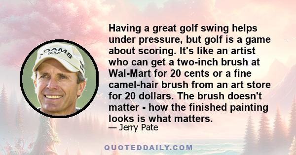 Having a great golf swing helps under pressure, but golf is a game about scoring. It's like an artist who can get a two-inch brush at Wal-Mart for 20 cents or a fine camel-hair brush from an art store for 20 dollars.