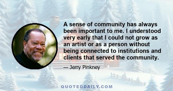 A sense of community has always been important to me. I understood very early that I could not grow as an artist or as a person without being connected to institutions and clients that served the community.