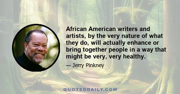 African American writers and artists, by the very nature of what they do, will actually enhance or bring together people in a way that might be very, very healthy.