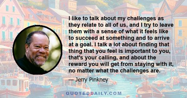 I like to talk about my challenges as they relate to all of us, and I try to leave them with a sense of what it feels like to succeed at something and to arrive at a goal. I talk a lot about finding that thing that you