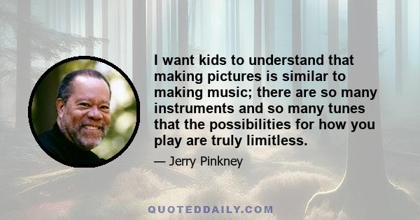 I want kids to understand that making pictures is similar to making music; there are so many instruments and so many tunes that the possibilities for how you play are truly limitless.