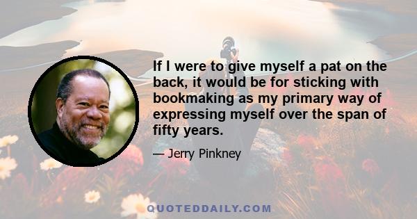 If I were to give myself a pat on the back, it would be for sticking with bookmaking as my primary way of expressing myself over the span of fifty years.