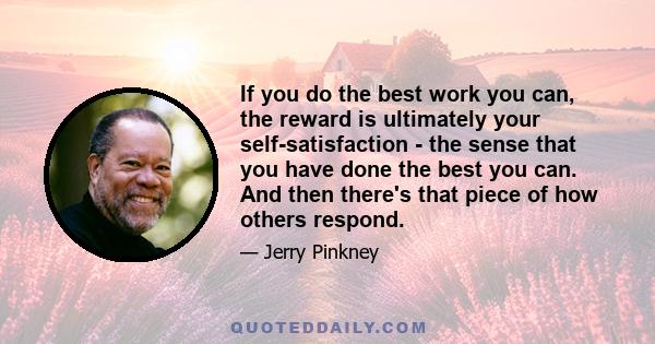 If you do the best work you can, the reward is ultimately your self-satisfaction - the sense that you have done the best you can. And then there's that piece of how others respond.