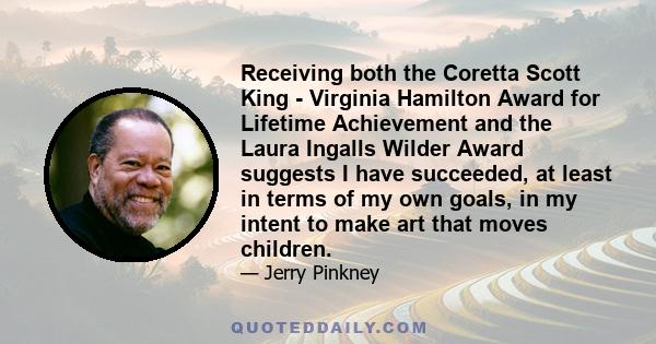 Receiving both the Coretta Scott King - Virginia Hamilton Award for Lifetime Achievement and the Laura Ingalls Wilder Award suggests I have succeeded, at least in terms of my own goals, in my intent to make art that