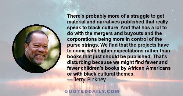 There's probably more of a struggle to get material and narratives published that really speak to black culture. And that has a lot to do with the mergers and buyouts and the corporations being more in control of the