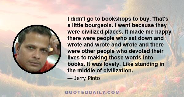 I didn't go to bookshops to buy. That's a little bourgeois. I went because they were civilized places. It made me happy there were people who sat down and wrote and wrote and wrote and there were other people who