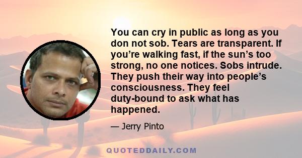 You can cry in public as long as you don not sob. Tears are transparent. If you’re walking fast, if the sun’s too strong, no one notices. Sobs intrude. They push their way into people’s consciousness. They feel