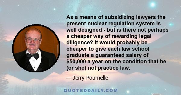 As a means of subsidizing lawyers the present nuclear regulation system is well designed - but is there not perhaps a cheaper way of rewarding legal diligence? It would probably be cheaper to give each law school