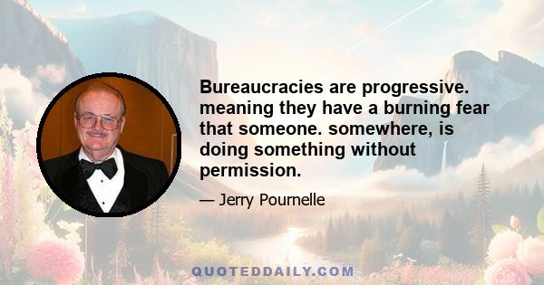 Bureaucracies are progressive. meaning they have a burning fear that someone. somewhere, is doing something without permission.