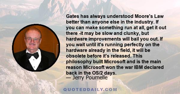 Gates has always understood Moore's Law better than anyone else in the industry. If you can make something run at all, get it out there -it may be slow and clunky, but hardware improvements will bail you out. If you