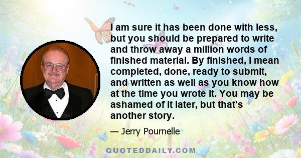 I am sure it has been done with less, but you should be prepared to write and throw away a million words of finished material. By finished, I mean completed, done, ready to submit, and written as well as you know how at 