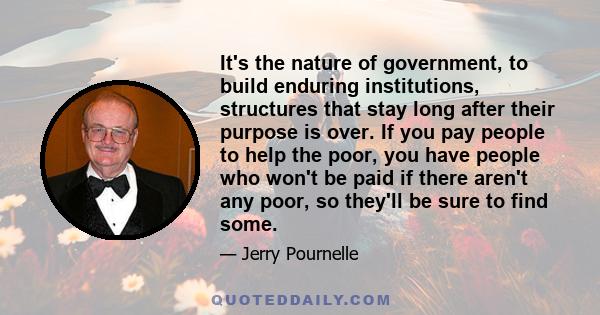 It's the nature of government, to build enduring institutions, structures that stay long after their purpose is over. If you pay people to help the poor, you have people who won't be paid if there aren't any poor, so