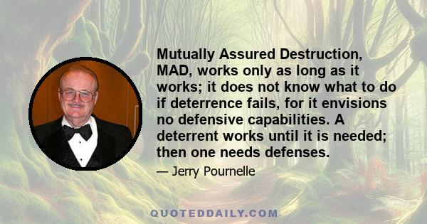 Mutually Assured Destruction, MAD, works only as long as it works; it does not know what to do if deterrence fails, for it envisions no defensive capabilities. A deterrent works until it is needed; then one needs