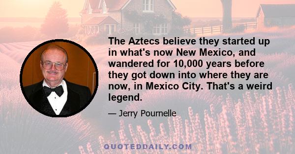 The Aztecs believe they started up in what's now New Mexico, and wandered for 10,000 years before they got down into where they are now, in Mexico City. That's a weird legend.