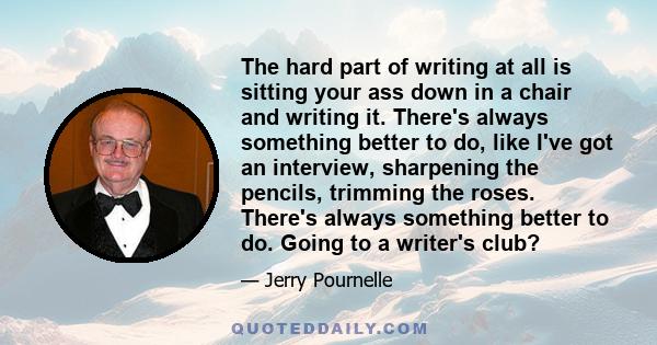 The hard part of writing at all is sitting your ass down in a chair and writing it. There's always something better to do, like I've got an interview, sharpening the pencils, trimming the roses. There's always something 