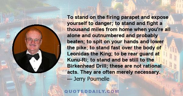 To stand on the firing parapet and expose yourself to danger; to stand and fight a thousand miles from home when you're all alone and outnumbered and probably beaten; to spit on your hands and lower the pike; to stand