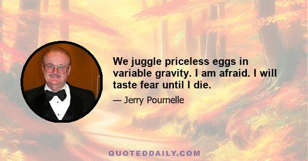 We juggle priceless eggs in variable gravity. I am afraid. I will taste fear until I die.