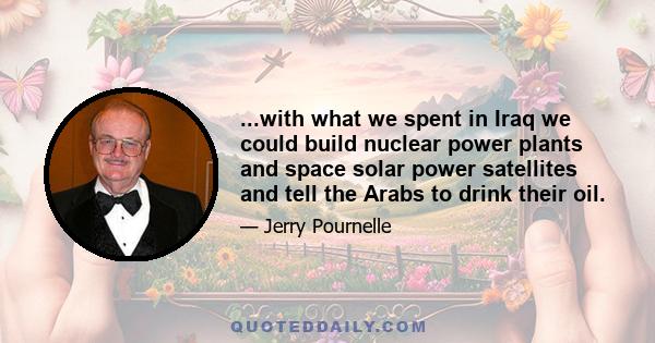 ...with what we spent in Iraq we could build nuclear power plants and space solar power satellites and tell the Arabs to drink their oil.