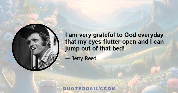 I am very grateful to God everyday that my eyes flutter open and I can jump out of that bed!