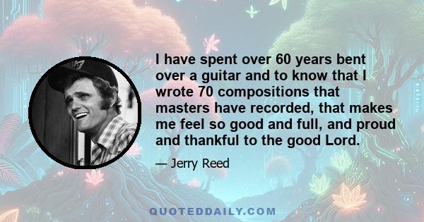 I have spent over 60 years bent over a guitar and to know that I wrote 70 compositions that masters have recorded, that makes me feel so good and full, and proud and thankful to the good Lord.