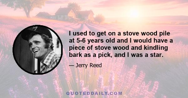 I used to get on a stove wood pile at 5-6 years old and I would have a piece of stove wood and kindling bark as a pick, and I was a star.