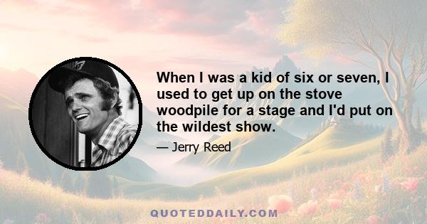 When I was a kid of six or seven, I used to get up on the stove woodpile for a stage and I'd put on the wildest show.