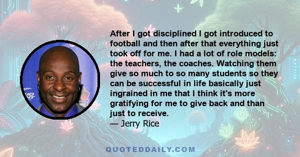 After I got disciplined I got introduced to football and then after that everything just took off for me. I had a lot of role models: the teachers, the coaches. Watching them give so much to so many students so they can 