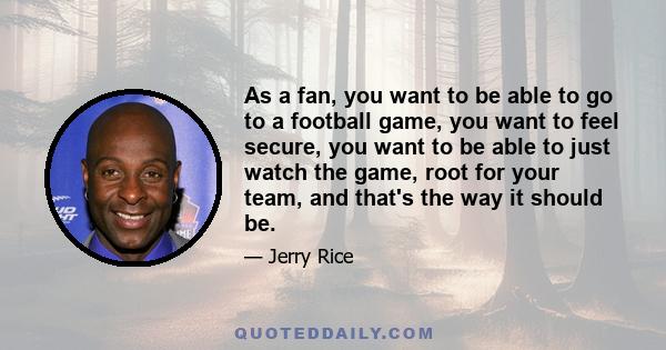 As a fan, you want to be able to go to a football game, you want to feel secure, you want to be able to just watch the game, root for your team, and that's the way it should be.