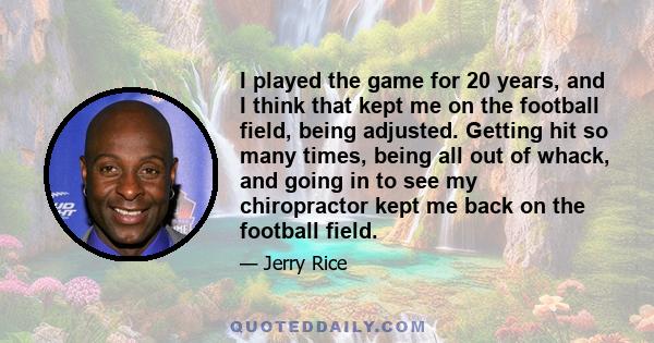 I played the game for 20 years, and I think that kept me on the football field, being adjusted. Getting hit so many times, being all out of whack, and going in to see my chiropractor kept me back on the football field.