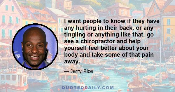 I want people to know if they have any hurting in their back, or any tingling or anything like that, go see a chiropractor and help yourself feel better about your body and take some of that pain away.