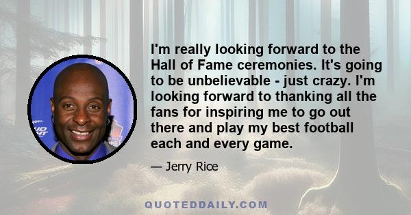 I'm really looking forward to the Hall of Fame ceremonies. It's going to be unbelievable - just crazy. I'm looking forward to thanking all the fans for inspiring me to go out there and play my best football each and