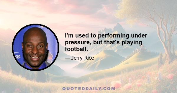 I'm used to performing under pressure, but that's playing football.