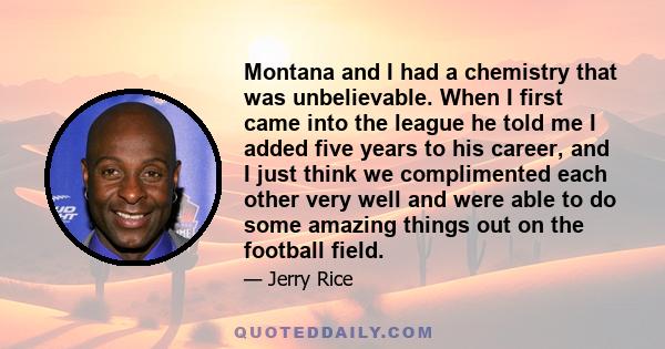 Montana and I had a chemistry that was unbelievable. When I first came into the league he told me I added five years to his career, and I just think we complimented each other very well and were able to do some amazing