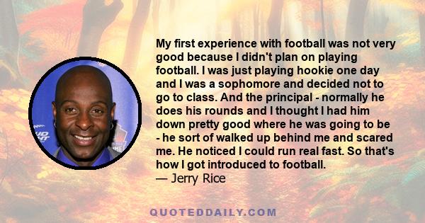 My first experience with football was not very good because I didn't plan on playing football. I was just playing hookie one day and I was a sophomore and decided not to go to class. And the principal - normally he does 