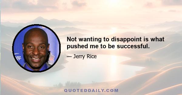 Not wanting to disappoint is what pushed me to be successful.