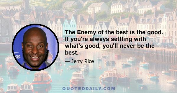 The Enemy of the best is the good. If you're always settling with what's good, you'll never be the best.