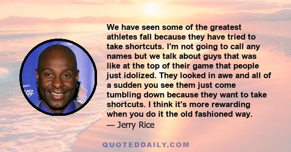 We have seen some of the greatest athletes fall because they have tried to take shortcuts. I'm not going to call any names but we talk about guys that was like at the top of their game that people just idolized. They