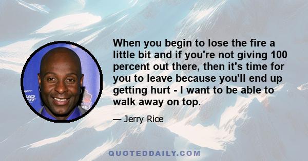 When you begin to lose the fire a little bit and if you're not giving 100 percent out there, then it's time for you to leave because you'll end up getting hurt - I want to be able to walk away on top.