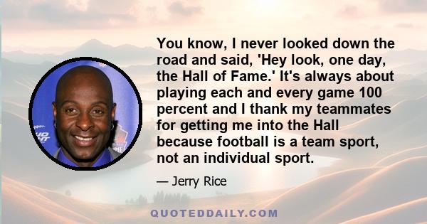 You know, I never looked down the road and said, 'Hey look, one day, the Hall of Fame.' It's always about playing each and every game 100 percent and I thank my teammates for getting me into the Hall because football is 