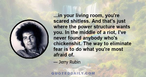 ...in your living room, you're scared shitless. And that's just where the power structure wants you. In the middle of a riot, I've never found anybody who's chickenshit. The way to eliminate fear is to do what you're