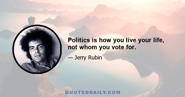 Politics is how you live your life, not whom you vote for.