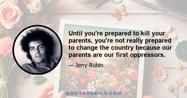 Until you're prepared to kill your parents, you're not really prepared to change the country because our parents are our first oppressors.