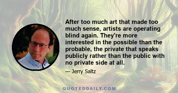 After too much art that made too much sense, artists are operating blind again. They're more interested in the possible than the probable, the private that speaks publicly rather than the public with no private side at