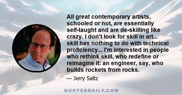 All great contemporary artists, schooled or not, are essentially self-taught and are de-skilling like crazy. I don't look for skill in art... skill has nothing to do with technical proficiency... I'm interested in