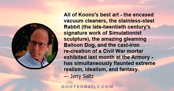 All of Koons's best art - the encased vacuum cleaners, the stainless-steel Rabbit (the late-twentieth century's signature work of Simulationist sculpture), the amazing gleaming Balloon Dog, and the cast-iron re-creation 