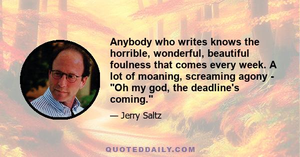 Anybody who writes knows the horrible, wonderful, beautiful foulness that comes every week. A lot of moaning, screaming agony - Oh my god, the deadline's coming.