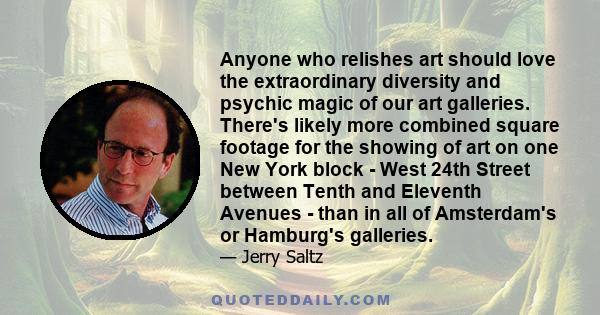 Anyone who relishes art should love the extraordinary diversity and psychic magic of our art galleries. There's likely more combined square footage for the showing of art on one New York block - West 24th Street between 