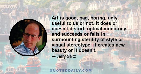 Art is good, bad, boring, ugly, useful to us or not. It does or doesn't disturb optical monotony, and succeeds or fails in surmounting sterility of style or visual stereotype; it creates new beauty or it doesn't.