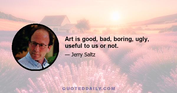 Art is good, bad, boring, ugly, useful to us or not.