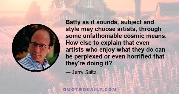 Batty as it sounds, subject and style may choose artists, through some unfathomable cosmic means. How else to explain that even artists who enjoy what they do can be perplexed or even horrified that they're doing it?